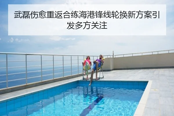 武磊伤愈重返合练海港锋线轮换新方案引发多方关注