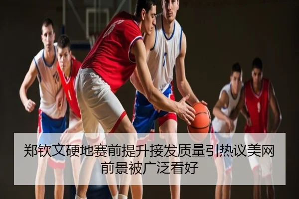 郑钦文硬地赛前提升接发质量引热议美网前景被广泛看好
