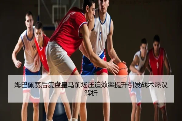 姆巴佩赛后复盘皇马前场压迫效率提升引发战术热议解析