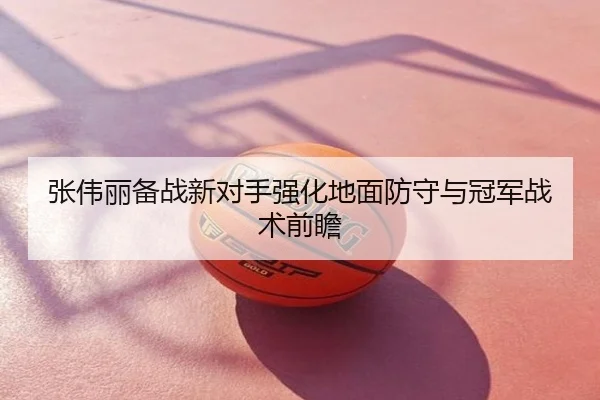 张伟丽备战新对手强化地面防守与冠军战术前瞻